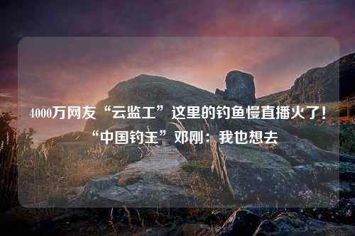 4000万网友“云监工”这里的钓鱼慢直播火了！“中国钓王”邓刚：我也想去