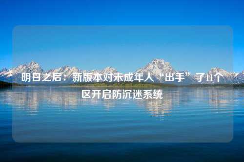 明日之后：新版本对未成年人“出手”了11个区开启防沉迷系统