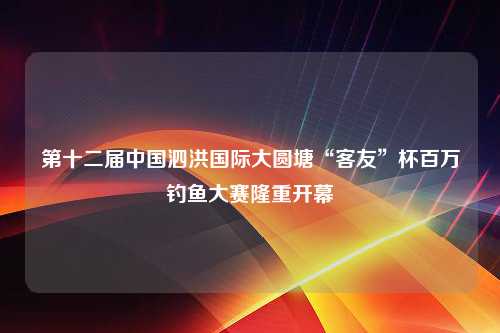 第十二届中国泗洪国际大圆塘“客友”杯百万钓鱼大赛隆重开幕