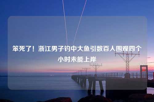 笨死了！浙江男子钓中大鱼引数百人围观四个小时未能上岸