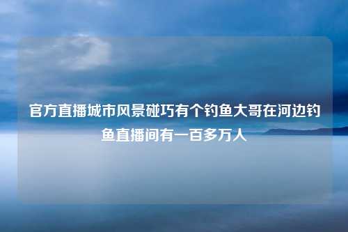 官方直播城市风景碰巧有个钓鱼大哥在河边钓鱼直播间有一百多万人