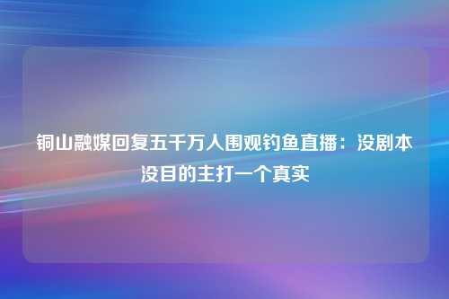 铜山融媒回复五千万人围观钓鱼直播：没剧本没目的主打一个真实