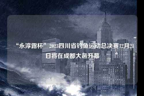 “永淳露杯”2023四川省钓鱼运动总决赛12月21日将在成都大邑开幕