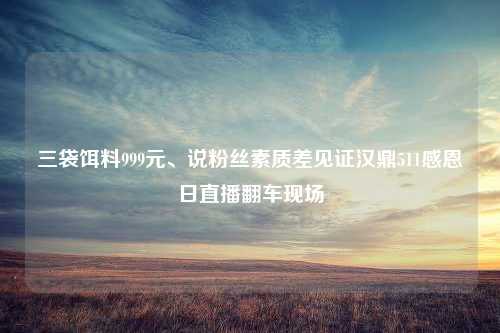 三袋饵料999元、说粉丝素质差见证汉鼎511感恩日直播翻车现场