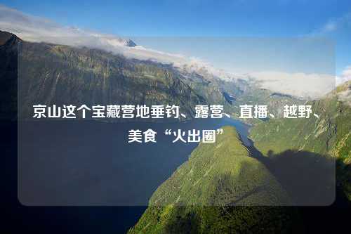 京山这个宝藏营地垂钓、露营、直播、越野、美食“火出圈”