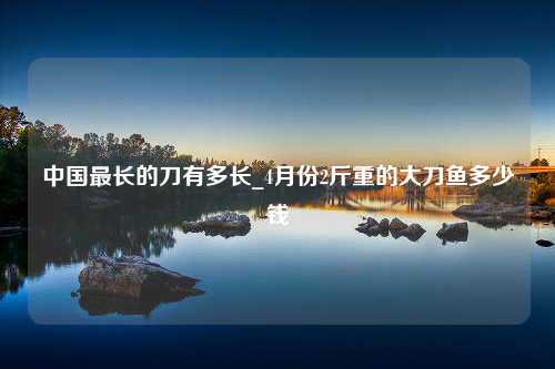 中国最长的刀有多长_4月份2斤重的大刀鱼多少钱