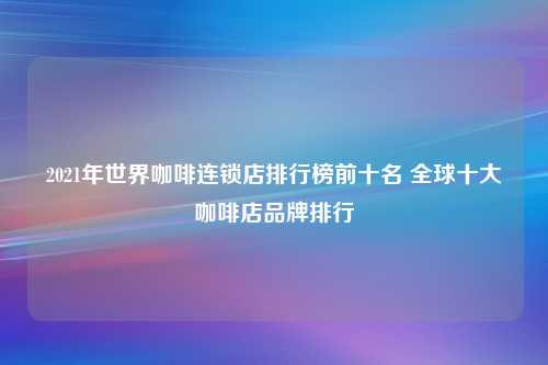 2021年世界咖啡连锁店排行榜前十名 全球十大咖啡店品牌排行