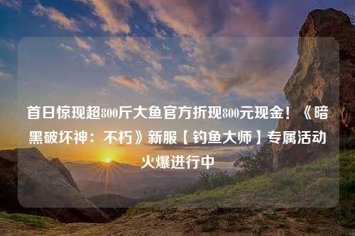 首日惊现超800斤大鱼官方折现800元现金！《暗黑破坏神：不朽》新服【钓鱼大师】专属活动火爆进行中