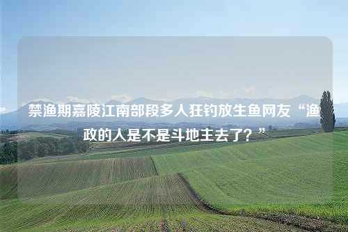 禁渔期嘉陵江南部段多人狂钓放生鱼网友“渔政的人是不是斗地主去了？”