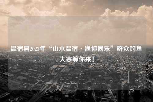 温宿县2023年“山水温宿·渔你同乐”群众钓鱼大赛等你来！