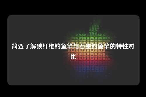 简要了解碳纤维钓鱼竿与石墨钓鱼竿的特性对比