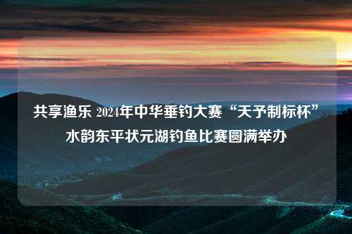 共享渔乐 2024年中华垂钓大赛“天予制标杯”水韵东平状元湖钓鱼比赛圆满举办