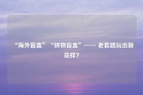 “海外盲盒”“拼物盲盒”…… 老套路玩出新花样？