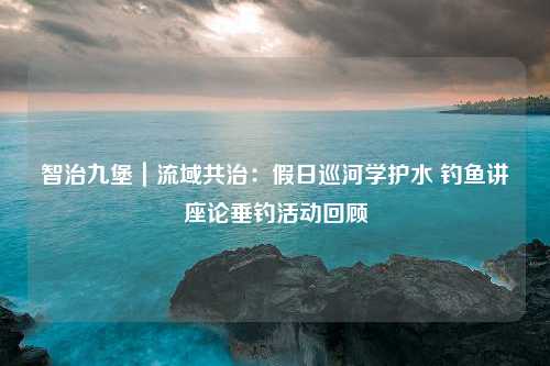 智治九堡｜流域共治：假日巡河学护水 钓鱼讲座论垂钓活动回顾