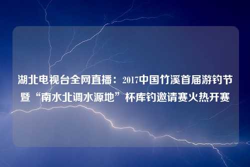 湖北电视台全网直播：2017中国竹溪首届游钓节暨“南水北调水源地”杯库钓邀请赛火热开赛