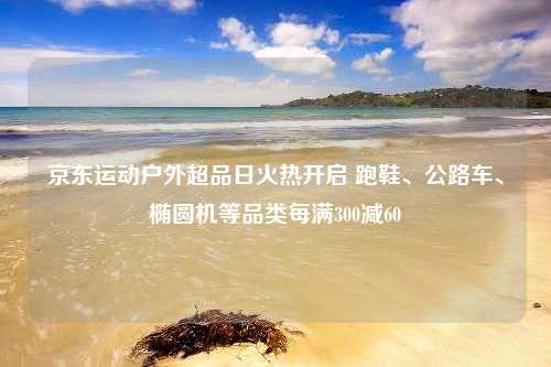 京东运动户外超品日火热开启 跑鞋、公路车、椭圆机等品类每满300减60