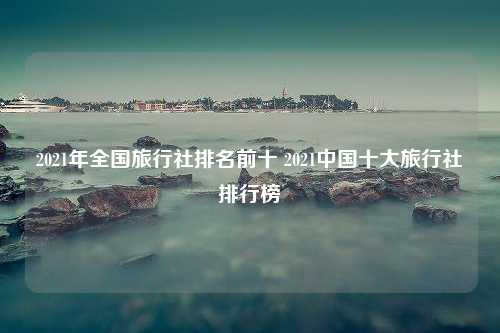 2021年全国旅行社排名前十 2021中国十大旅行社排行榜