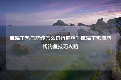 航海王热血航线怎么进行钓鱼？航海王热血航线钓鱼技巧攻略