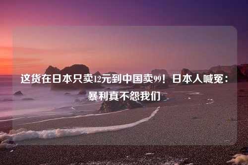 这货在日本只卖12元到中国卖99！日本人喊冤：暴利真不怨我们