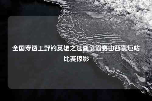 全国穿透王野钓英雄之江湖争霸赛山西襄垣站比赛掠影