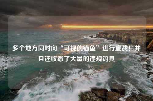 多个地方同时向“可视的锚鱼”进行宣战！并且还收缴了大量的违规钓具