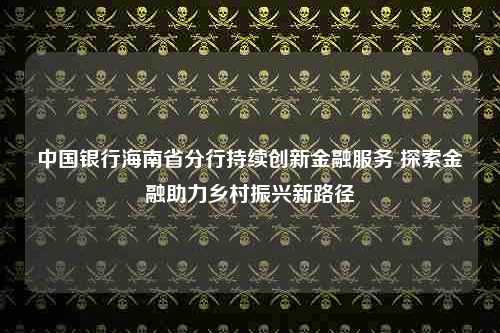 中国银行海南省分行持续创新金融服务 探索金融助力乡村振兴新路径