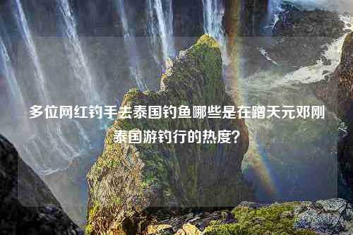 多位网红钓手去泰国钓鱼哪些是在蹭天元邓刚泰国游钓行的热度？