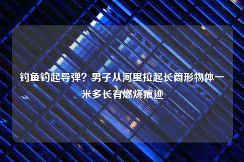 钓鱼钓起导弹？男子从河里拉起长筒形物体一米多长有燃烧痕迹