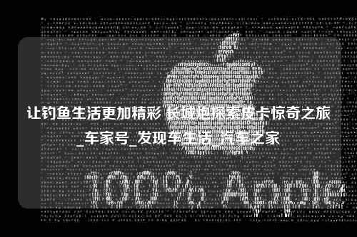 让钓鱼生活更加精彩 长城炮探索皮卡惊奇之旅_车家号_发现车生活_汽车之家