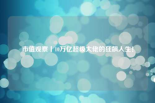 市值观察丨10万亿超级大佬的狂飙人生！