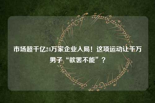 市场超千亿24万家企业入局！这项运动让千万男子“欲罢不能”？