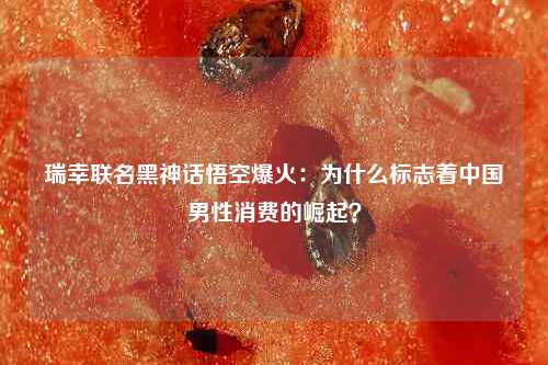 瑞幸联名黑神话悟空爆火：为什么标志着中国男性消费的崛起？