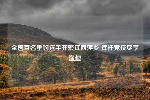 全国百名垂钓选手齐聚江西萍乡 挥杆竞技尽享渔趣