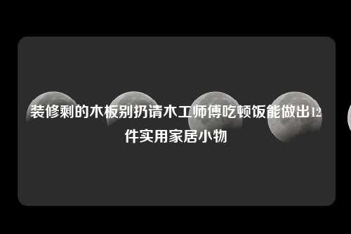 装修剩的木板别扔请木工师傅吃顿饭能做出12件实用家居小物