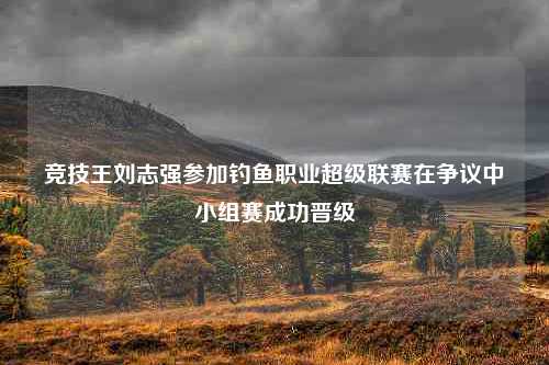 竞技王刘志强参加钓鱼职业超级联赛在争议中小组赛成功晋级