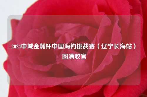 2024中城金瀚杯中国海钓挑战赛（辽宁长海站） 圆满收官