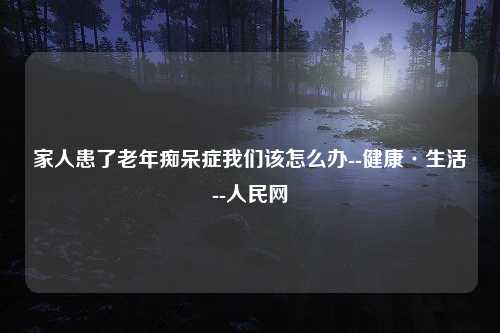 家人患了老年痴呆症我们该怎么办--健康·生活--人民网