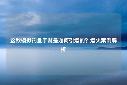 这款模拟钓鱼手游是如何引爆的？爆火案例解析