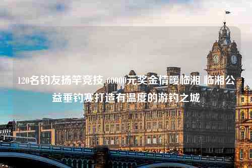 120名钓友扬竿竞技 60000元奖金情暖临湘 临湘公益垂钓赛打造有温度的游钓之城