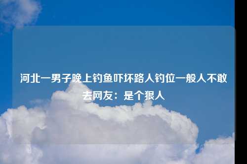 河北一男子晚上钓鱼吓坏路人钓位一般人不敢去网友：是个狠人