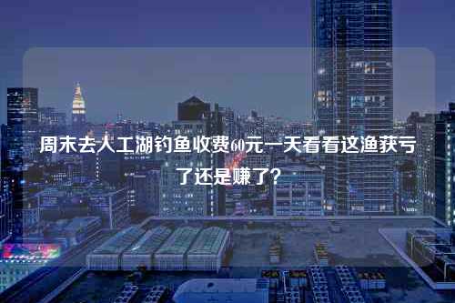 周末去人工湖钓鱼收费60元一天看看这渔获亏了还是赚了？