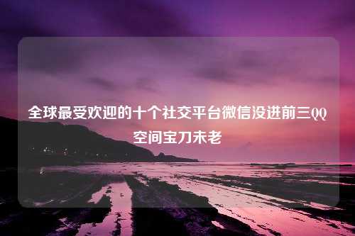 全球最受欢迎的十个社交平台微信没进前三QQ空间宝刀未老