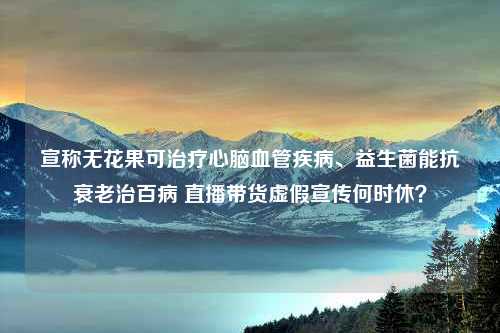 宣称无花果可治疗心脑血管疾病、益生菌能抗衰老治百病 直播带货虚假宣传何时休？