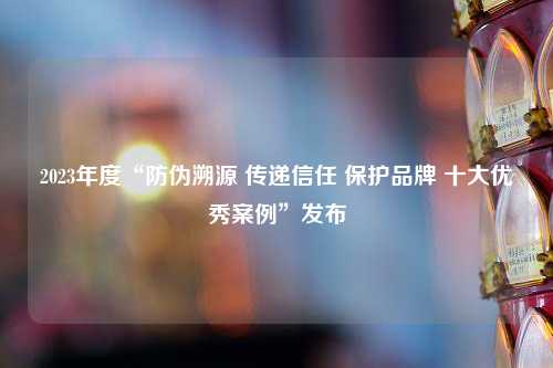 2023年度“防伪溯源 传递信任 保护品牌 十大优秀案例”发布