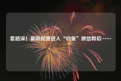 套路深！襄阳民警进入“钓鱼”微信群后……