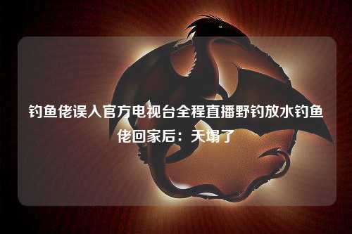 钓鱼佬误入官方电视台全程直播野钓放水钓鱼佬回家后：天塌了