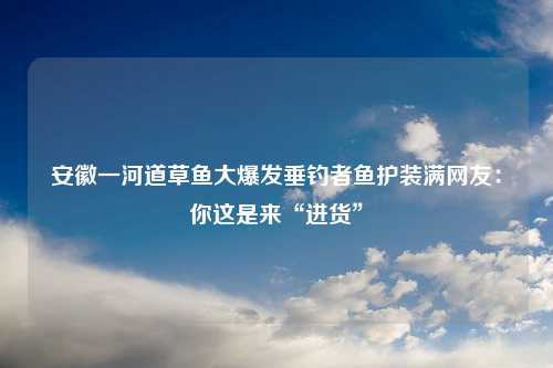 安徽一河道草鱼大爆发垂钓者鱼护装满网友：你这是来“进货”