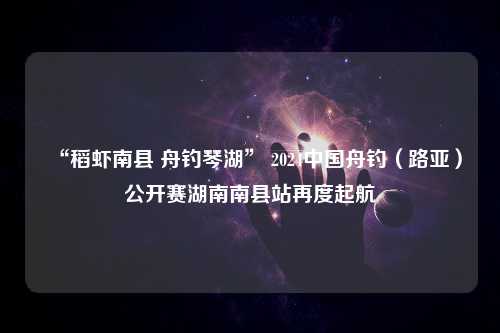 “稻虾南县 舟钓琴湖” 2024中国舟钓（路亚）公开赛湖南南县站再度起航