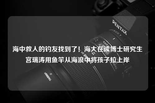 海中救人的钓友找到了！海大在读博士研究生宫瑞涛用鱼竿从海浪中将孩子拉上岸