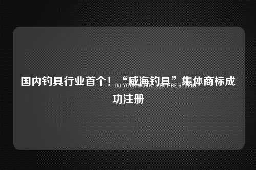 国内钓具行业首个！“威海钓具”集体商标成功注册